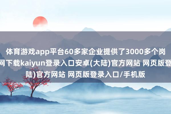 体育游戏app平台60多家企业提供了3000多个岗亭-开云app官网下载kaiyun登录入口安卓(大陆)官方网站 网页版登录入口/手机版