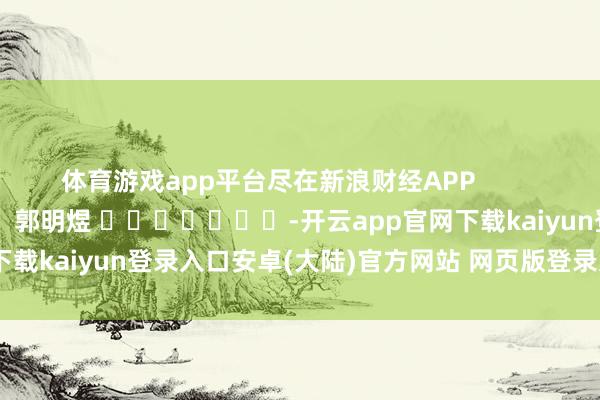 体育游戏app平台尽在新浪财经APP            						株连剪辑：郭明煜 							-开云app官网下载kaiyun登录入口安卓(大陆)官方网站 网页版登录入口/手机版