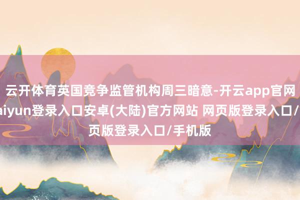 云开体育英国竞争监管机构周三暗意-开云app官网下载kaiyun登录入口安卓(大陆)官方网站 网页版登录入口/手机版