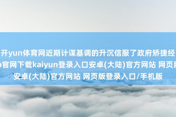 开yun体育网近期计谋基调的升沉信服了政府矫捷经济的决心-开云app官网下载kaiyun登录入口安卓(大陆)官方网站 网页版登录入口/手机版