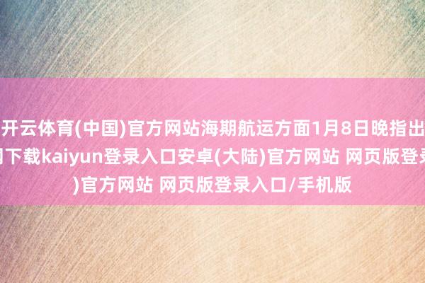 开云体育(中国)官方网站海期航运方面1月8日晚指出-开云app官网下载kaiyun登录入口安卓(大陆)官方网站 网页版登录入口/手机版