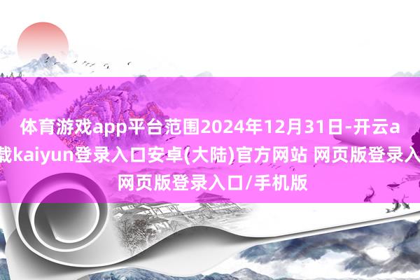 体育游戏app平台范围2024年12月31日-开云app官网下载kaiyun登录入口安卓(大陆)官方网站 网页版登录入口/手机版
