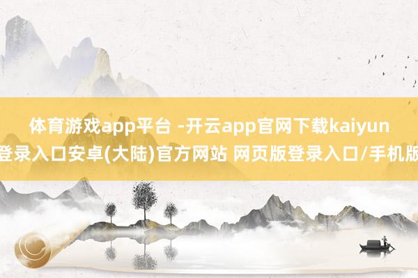体育游戏app平台 -开云app官网下载kaiyun登录入口安卓(大陆)官方网站 网页版登录入口/手机版