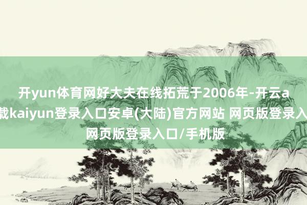 开yun体育网　　好大夫在线拓荒于2006年-开云app官网下载kaiyun登录入口安卓(大陆)官方网站 网页版登录入口/手机版