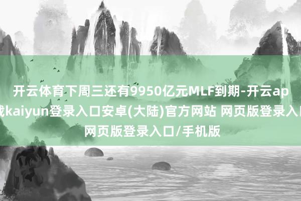 开云体育下周三还有9950亿元MLF到期-开云app官网下载kaiyun登录入口安卓(大陆)官方网站 网页版登录入口/手机版