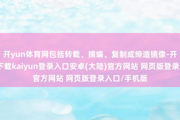 开yun体育网包括转载、摘编、复制或缔造镜像-开云app官网下载kaiyun登录入口安卓(大陆)官方网站 网页版登录入口/手机版