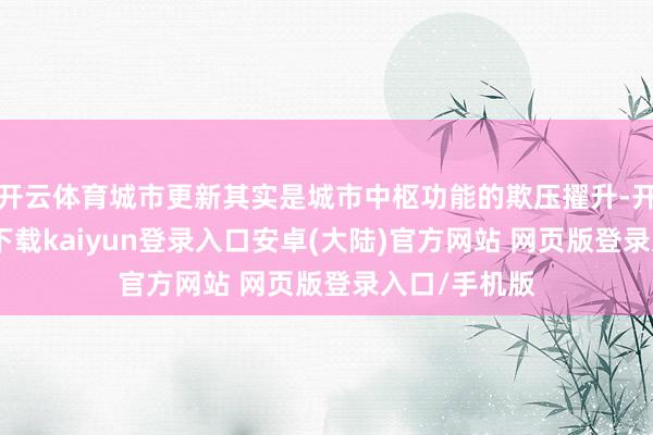 开云体育城市更新其实是城市中枢功能的欺压擢升-开云app官网下载kaiyun登录入口安卓(大陆)官方网站 网页版登录入口/手机版