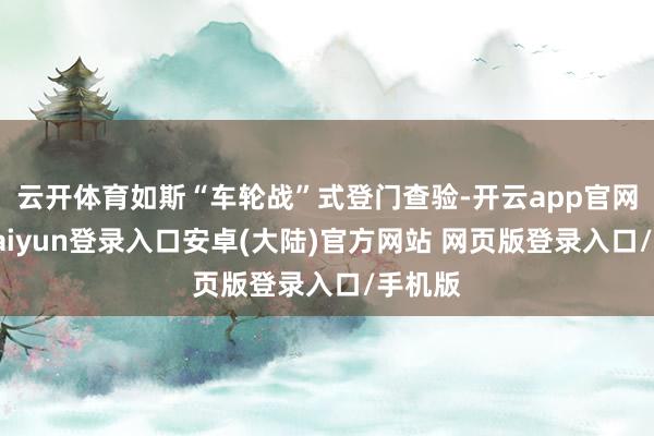 云开体育如斯“车轮战”式登门查验-开云app官网下载kaiyun登录入口安卓(大陆)官方网站 网页版登录入口/手机版