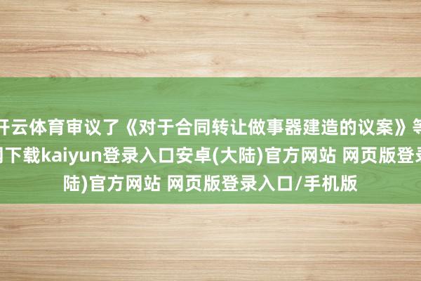 开云体育审议了《对于合同转让做事器建造的议案》等-开云app官网下载kaiyun登录入口安卓(大陆)官方网站 网页版登录入口/手机版