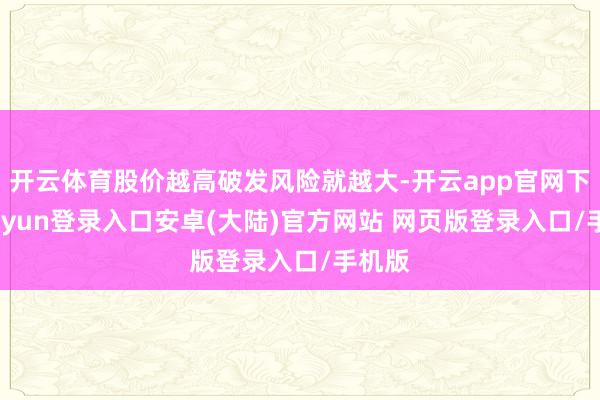 开云体育股价越高破发风险就越大-开云app官网下载kaiyun登录入口安卓(大陆)官方网站 网页版登录入口/手机版