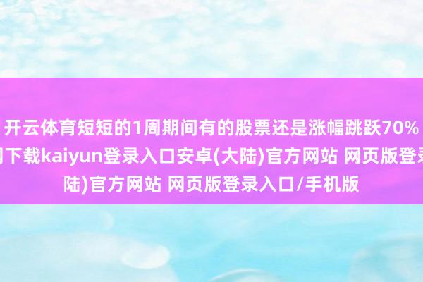 开云体育短短的1周期间有的股票还是涨幅跳跃70%-开云app官网下载kaiyun登录入口安卓(大陆)官方网站 网页版登录入口/手机版