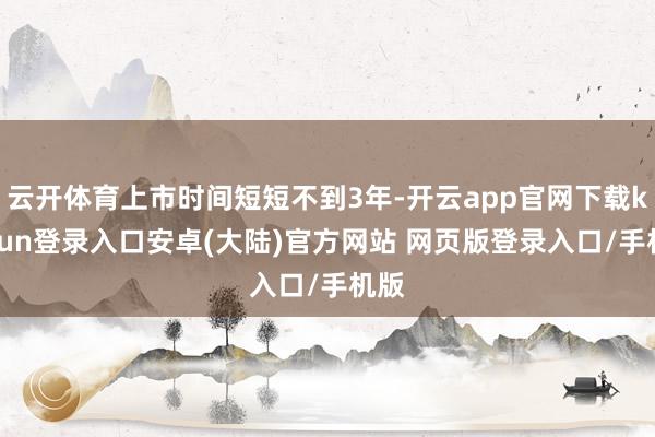 云开体育上市时间短短不到3年-开云app官网下载kaiyun登录入口安卓(大陆)官方网站 网页版登录入口/手机版