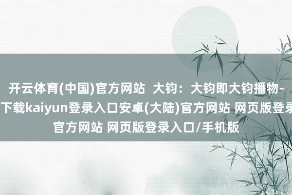 开云体育(中国)官方网站  大钧：大钧即大钧播物-开云app官网下载kaiyun登录入口安卓(大陆)官方网站 网页版登录入口/手机版