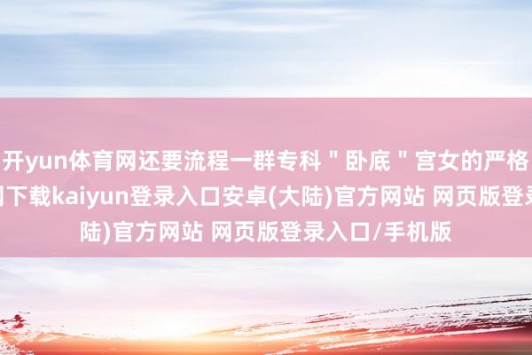 开yun体育网还要流程一群专科＂卧底＂宫女的严格-开云app官网下载kaiyun登录入口安卓(大陆)官方网站 网页版登录入口/手机版