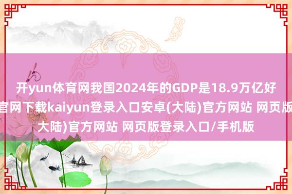 开yun体育网我国2024年的GDP是18.9万亿好意思元-开云app官网下载kaiyun登录入口安卓(大陆)官方网站 网页版登录入口/手机版