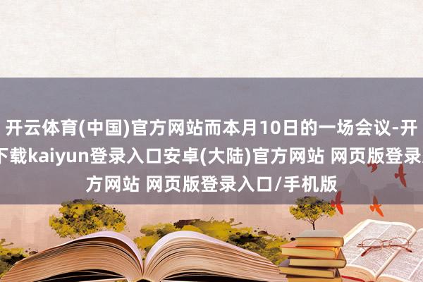开云体育(中国)官方网站而本月10日的一场会议-开云app官网下载kaiyun登录入口安卓(大陆)官方网站 网页版登录入口/手机版