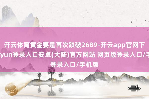 开云体育黄金要是再次跌破2689-开云app官网下载kaiyun登录入口安卓(大陆)官方网站 网页版登录入口/手机版