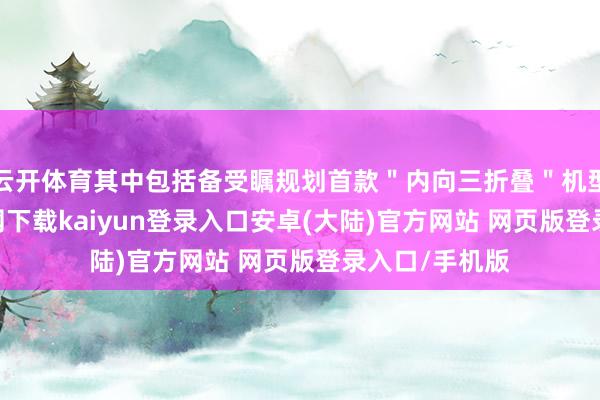 云开体育其中包括备受瞩规划首款＂内向三折叠＂机型-开云app官网下载kaiyun登录入口安卓(大陆)官方网站 网页版登录入口/手机版