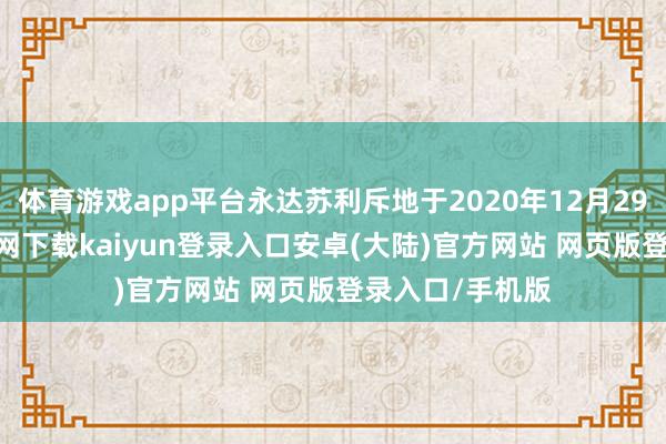 体育游戏app平台永达苏利斥地于2020年12月29日-开云app官网下载kaiyun登录入口安卓(大陆)官方网站 网页版登录入口/手机版