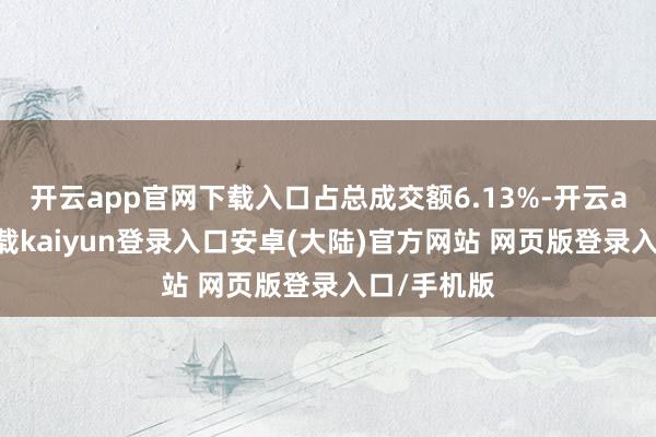 开云app官网下载入口占总成交额6.13%-开云app官网下载kaiyun登录入口安卓(大陆)官方网站 网页版登录入口/手机版