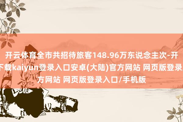 开云体育全市共招待旅客148.96万东说念主次-开云app官网下载kaiyun登录入口安卓(大陆)官方网站 网页版登录入口/手机版