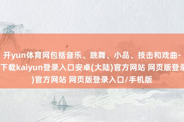 开yun体育网包括音乐、跳舞、小品、技击和戏曲-开云app官网下载kaiyun登录入口安卓(大陆)官方网站 网页版登录入口/手机版