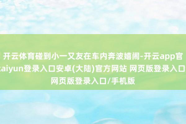 开云体育碰到小一又友在车内奔波嬉闹-开云app官网下载kaiyun登录入口安卓(大陆)官方网站 网页版登录入口/手机版