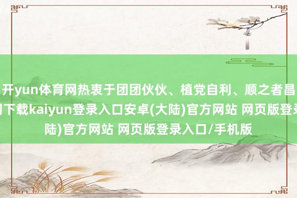 开yun体育网热衷于团团伙伙、植党自利、顺之者昌-开云app官网下载kaiyun登录入口安卓(大陆)官方网站 网页版登录入口/手机版
