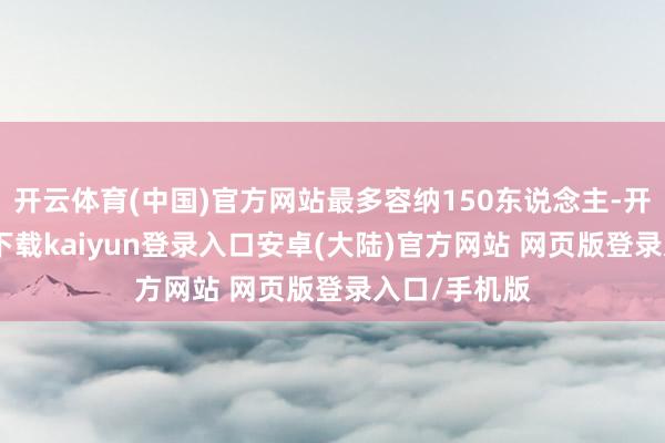 开云体育(中国)官方网站最多容纳150东说念主-开云app官网下载kaiyun登录入口安卓(大陆)官方网站 网页版登录入口/手机版