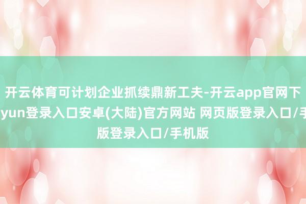 开云体育可计划企业抓续鼎新工夫-开云app官网下载kaiyun登录入口安卓(大陆)官方网站 网页版登录入口/手机版