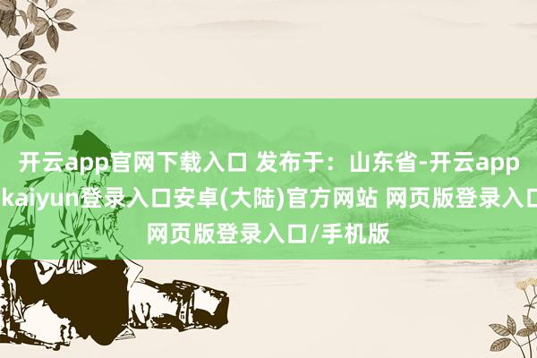 开云app官网下载入口 发布于：山东省-开云app官网下载kaiyun登录入口安卓(大陆)官方网站 网页版登录入口/手机版