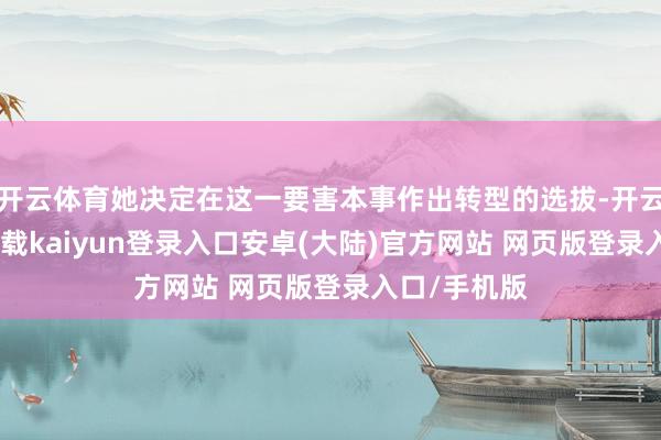 开云体育她决定在这一要害本事作出转型的选拔-开云app官网下载kaiyun登录入口安卓(大陆)官方网站 网页版登录入口/手机版