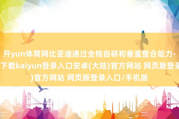 开yun体育网比亚迪通过全栈自研和垂直整合能力-开云app官网下载kaiyun登录入口安卓(大陆)官方网站 网页版登录入口/手机版