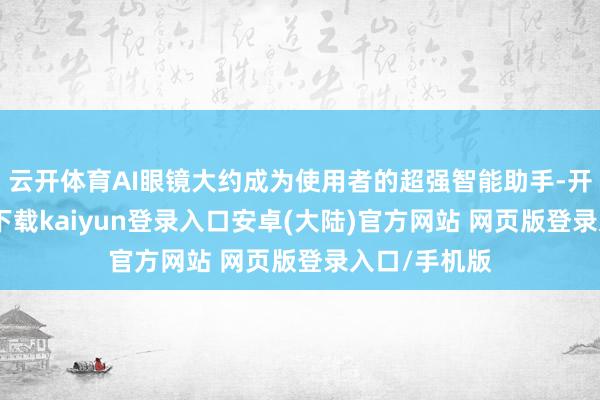 云开体育AI眼镜大约成为使用者的超强智能助手-开云app官网下载kaiyun登录入口安卓(大陆)官方网站 网页版登录入口/手机版