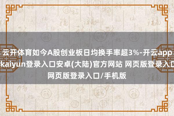 云开体育如今A股创业板日均换手率超3%-开云app官网下载kaiyun登录入口安卓(大陆)官方网站 网页版登录入口/手机版
