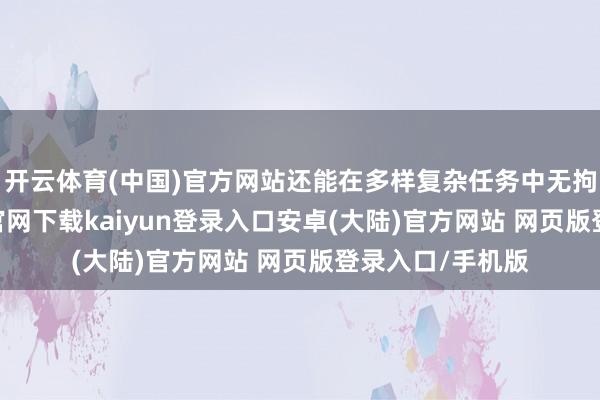 开云体育(中国)官方网站还能在多样复杂任务中无拘无缚-开云app官网下载kaiyun登录入口安卓(大陆)官方网站 网页版登录入口/手机版