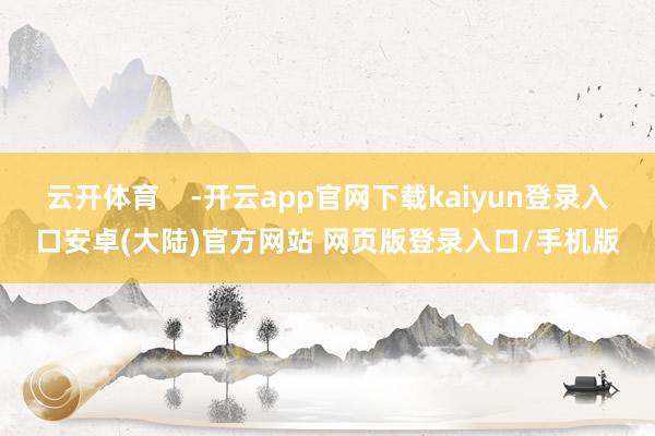 云开体育    -开云app官网下载kaiyun登录入口安卓(大陆)官方网站 网页版登录入口/手机版