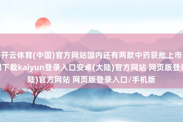 开云体育(中国)官方网站国内还有两款中药获批上市-开云app官网下载kaiyun登录入口安卓(大陆)官方网站 网页版登录入口/手机版