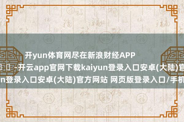 开yun体育网尽在新浪财经APP            													-开云app官网下载kaiyun登录入口安卓(大陆)官方网站 网页版登录入口/手机版