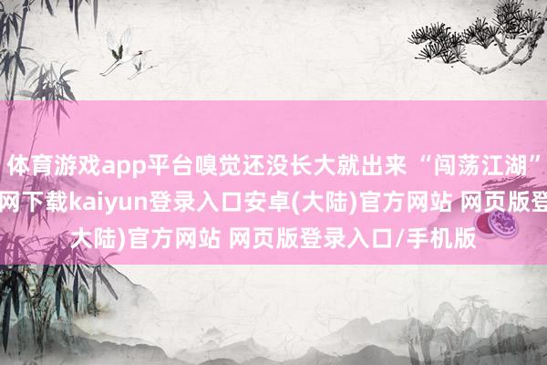 体育游戏app平台嗅觉还没长大就出来 “闯荡江湖” 了-开云app官网下载kaiyun登录入口安卓(大陆)官方网站 网页版登录入口/手机版