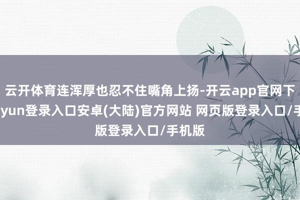云开体育连浑厚也忍不住嘴角上扬-开云app官网下载kaiyun登录入口安卓(大陆)官方网站 网页版登录入口/手机版