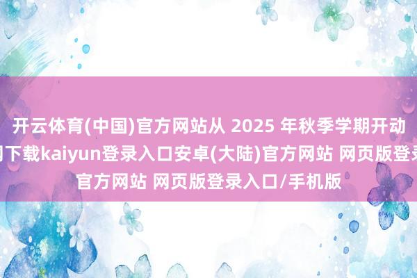 开云体育(中国)官方网站从 2025 年秋季学期开动-开云app官网下载kaiyun登录入口安卓(大陆)官方网站 网页版登录入口/手机版