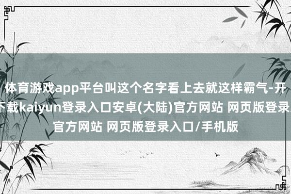 体育游戏app平台叫这个名字看上去就这样霸气-开云app官网下载kaiyun登录入口安卓(大陆)官方网站 网页版登录入口/手机版