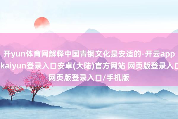 开yun体育网解释中国青铜文化是安适的-开云app官网下载kaiyun登录入口安卓(大陆)官方网站 网页版登录入口/手机版