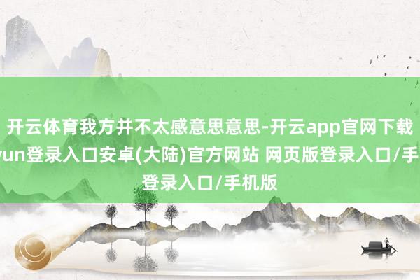 开云体育我方并不太感意思意思-开云app官网下载kaiyun登录入口安卓(大陆)官方网站 网页版登录入口/手机版