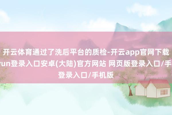 开云体育通过了洗后平台的质检-开云app官网下载kaiyun登录入口安卓(大陆)官方网站 网页版登录入口/手机版
