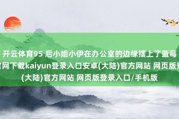开云体育95 后小姐小伊在办公室的边缘摆上了蓝莓盆栽-开云app官网下载kaiyun登录入口安卓(大陆)官方网站 网页版登录入口/手机版