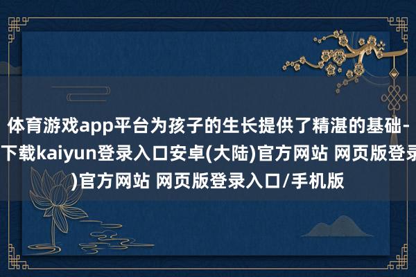 体育游戏app平台为孩子的生长提供了精湛的基础-开云app官网下载kaiyun登录入口安卓(大陆)官方网站 网页版登录入口/手机版