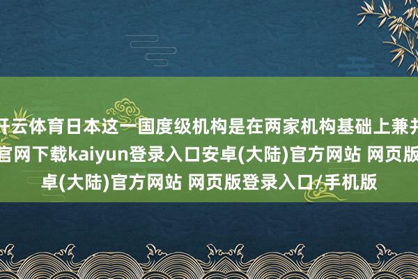 开云体育日本这一国度级机构是在两家机构基础上兼并而成的-开云app官网下载kaiyun登录入口安卓(大陆)官方网站 网页版登录入口/手机版