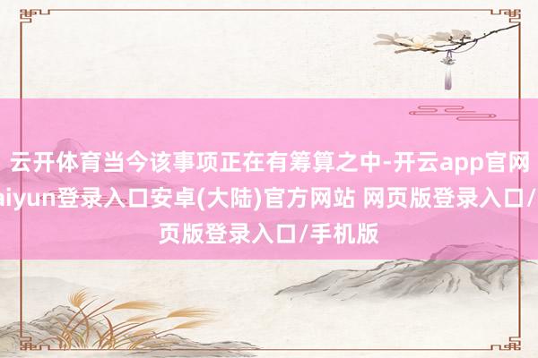 云开体育当今该事项正在有筹算之中-开云app官网下载kaiyun登录入口安卓(大陆)官方网站 网页版登录入口/手机版